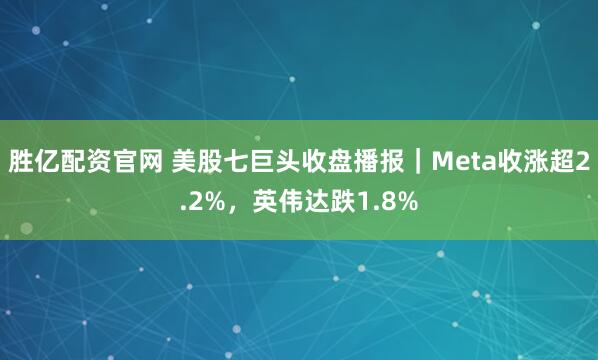 胜亿配资官网 美股七巨头收盘播报｜Meta收涨超2.2%，英伟达跌1.8%