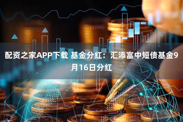 配资之家APP下载 基金分红：汇添富中短债基金9月16日分红