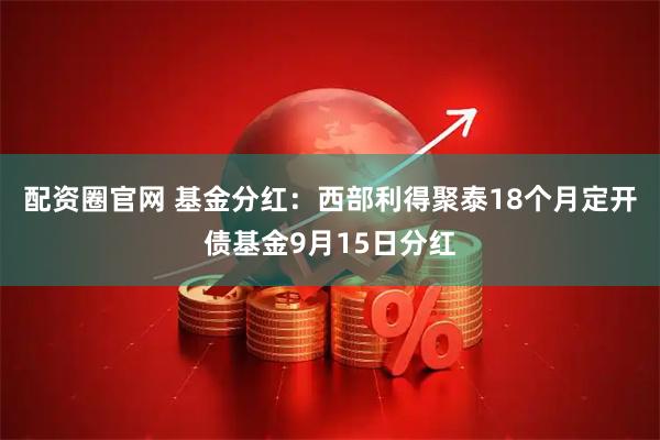 配资圈官网 基金分红：西部利得聚泰18个月定开债基金9月15日分红