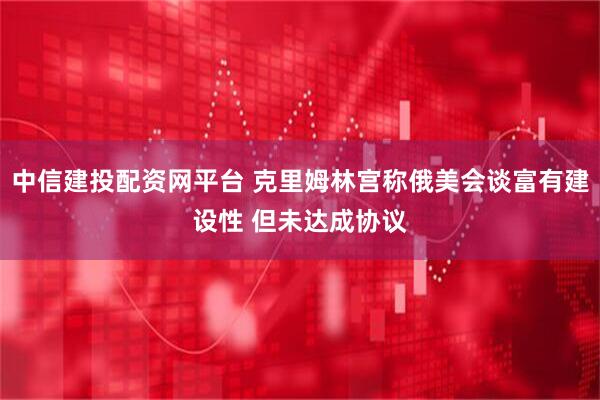 中信建投配资网平台 克里姆林宫称俄美会谈富有建设性 但未达成协议