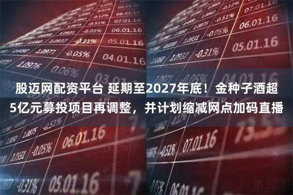 股迈网配资平台 延期至2027年底！金种子酒超5亿元募投项目再调整，并计划缩减网点加码直播