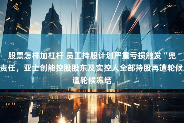股票怎样加杠杆 员工持股计划严重亏损触发“兜底”责任，亚士创能控股股东及实控人全部持股再遭轮候冻结