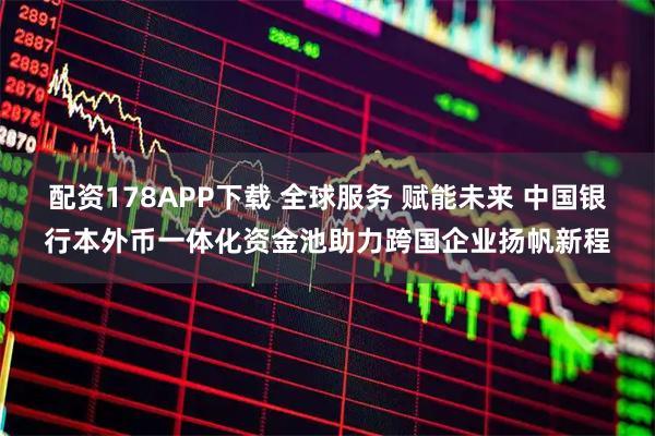 配资178APP下载 全球服务 赋能未来 中国银行本外币一体化资金池助力跨国企业扬帆新程