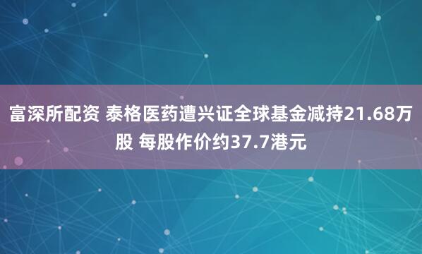 富深所配资 泰格医药遭兴证全球基金减持21.68万股 每股作价约37.7港元