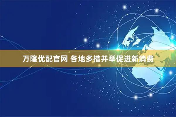 万隆优配官网 各地多措并举促进新消费