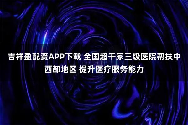 吉祥盈配资APP下载 全国超千家三级医院帮扶中西部地区 提升医疗服务能力