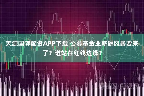 天源国际配资APP下载 公募基金业薪酬风暴要来了？谁站在红线边缘？