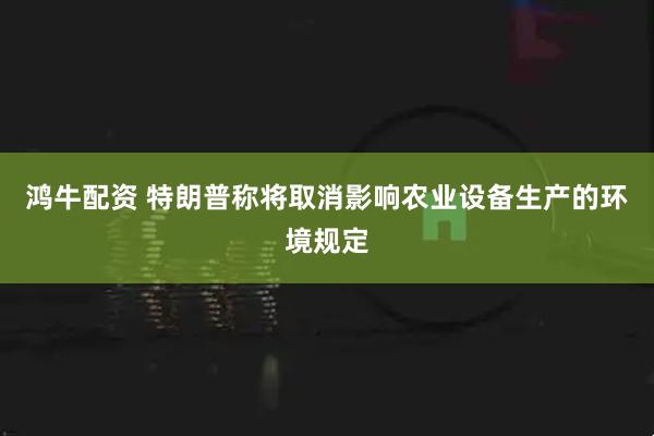 鸿牛配资 特朗普称将取消影响农业设备生产的环境规定
