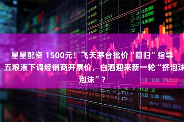 星星配资 1500元！飞天茅台批价“回归”指导价，五粮液下调经销商开票价，白酒迎来新一轮“挤泡沫”？