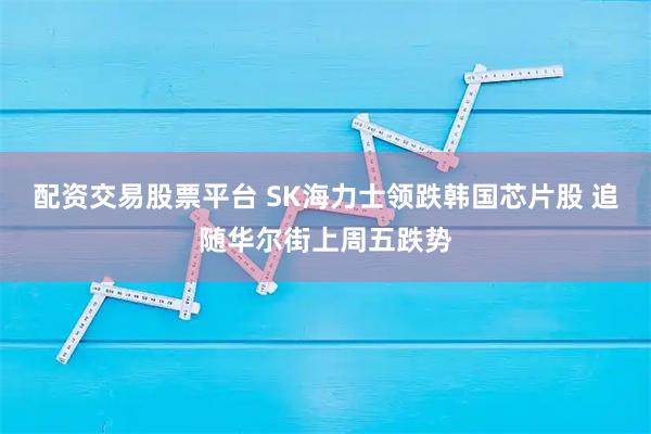 配资交易股票平台 SK海力士领跌韩国芯片股 追随华尔街上周五跌势