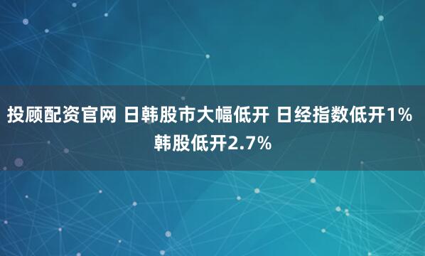 投顾配资官网 日韩股市大幅低开 日经指数低开1% 韩股低开2.7%