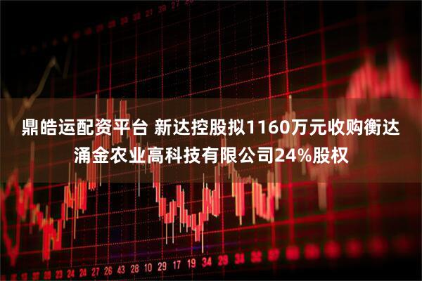 鼎皓运配资平台 新达控股拟1160万元收购衡达涌金农业高科技有限公司24%股权