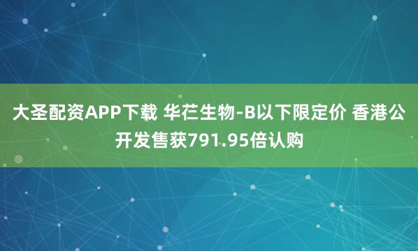 大圣配资APP下载 华芢生物-B以下限定价 香港公开发售获791.95倍认购