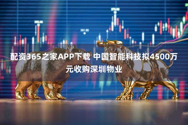 配资365之家APP下载 中国智能科技拟4500万元收购深圳物业