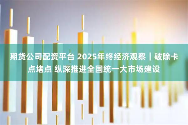 期货公司配资平台 2025年终经济观察｜破除卡点堵点 纵深推进全国统一大市场建设