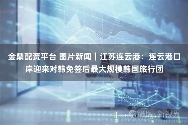 金鼎配资平台 图片新闻｜江苏连云港：连云港口岸迎来对韩免签后最大规模韩国旅行团