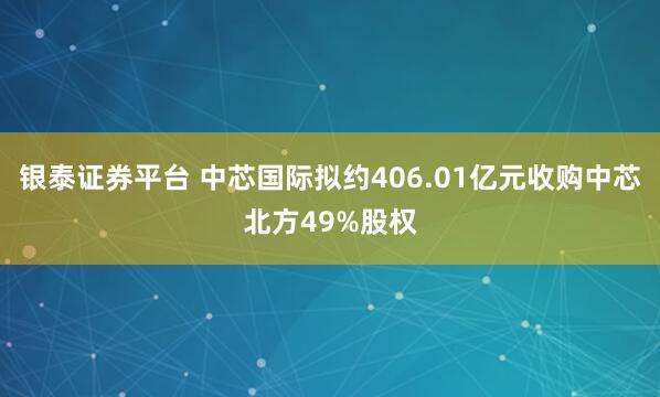 银泰证券平台 中芯国际拟约406.01亿元收购中芯北方49%股权