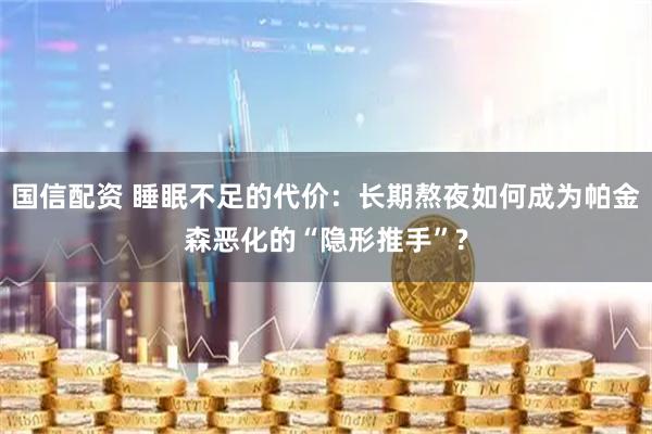 国信配资 睡眠不足的代价：长期熬夜如何成为帕金森恶化的“隐形推手”?