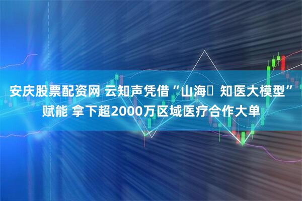 安庆股票配资网 云知声凭借“山海‧知医大模型”赋能 拿下超2000万区域医疗合作大单