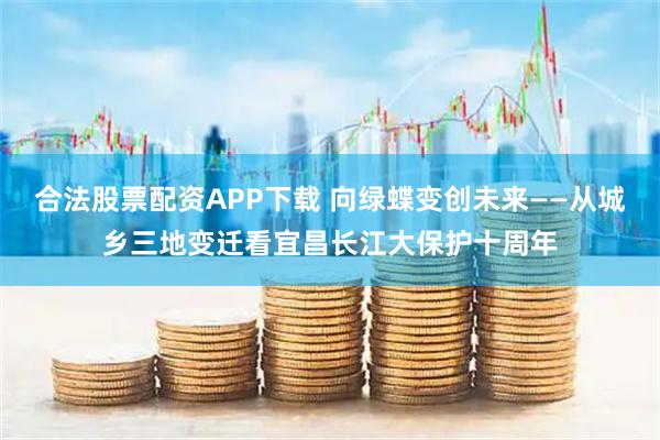 合法股票配资APP下载 向绿蝶变创未来——从城乡三地变迁看宜昌长江大保护十周年