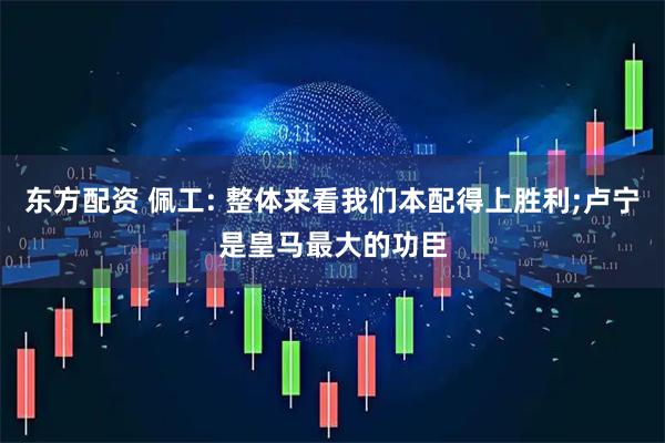 东方配资 佩工: 整体来看我们本配得上胜利;卢宁是皇马最大的功臣