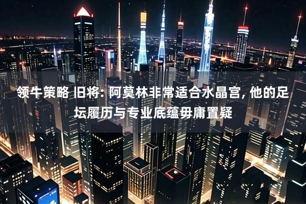 领牛策略 旧将: 阿莫林非常适合水晶宫, 他的足坛履历与专业底蕴毋庸置疑